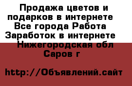 Продажа цветов и подарков в интернете - Все города Работа » Заработок в интернете   . Нижегородская обл.,Саров г.